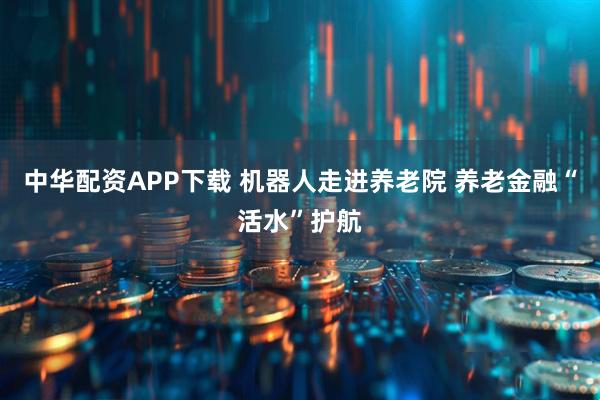中华配资APP下载 机器人走进养老院 养老金融“活水”护航