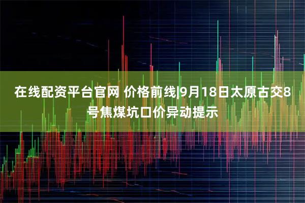 在线配资平台官网 价格前线|9月18日太原古交8号焦煤坑口价异动提示