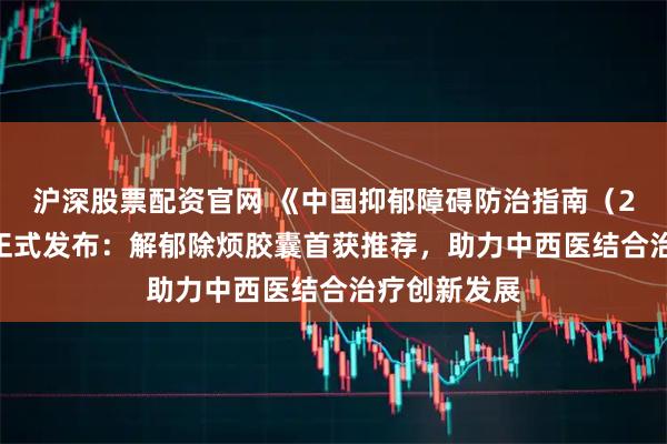 沪深股票配资官网 《中国抑郁障碍防治指南（2025版）》正式发布：解郁除烦胶囊首获推荐，助力中西医结合治疗创新发展