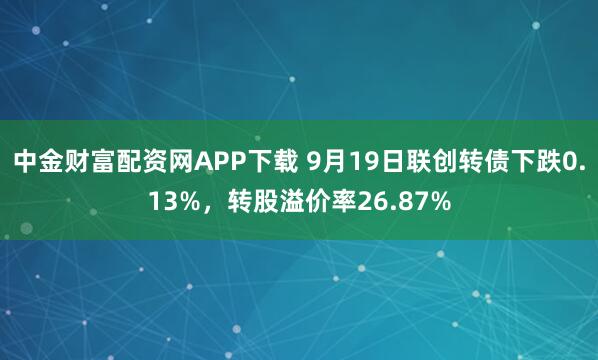 中金财富配资网APP下载 9月19日联创转债下跌0.13%，转股溢价率26.87%
