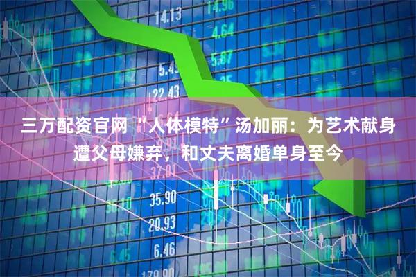 三万配资官网 “人体模特”汤加丽：为艺术献身遭父母嫌弃，和丈夫离婚单身至今