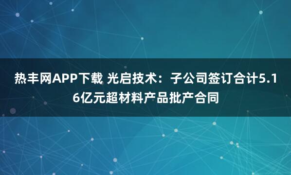 热丰网APP下载 光启技术：子公司签订合计5.16亿元超材料产品批产合同