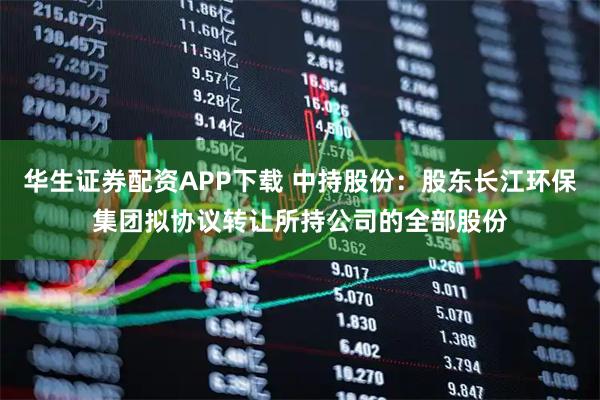 华生证券配资APP下载 中持股份：股东长江环保集团拟协议转让所持公司的全部股份
