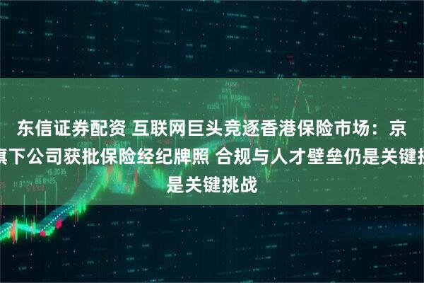 东信证券配资 互联网巨头竞逐香港保险市场：京东旗下公司获批保险经纪牌照 合规与人才壁垒仍是关键挑战