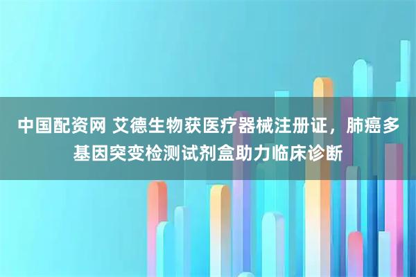 中国配资网 艾德生物获医疗器械注册证，肺癌多基因突变检测试剂盒助力临床诊断
