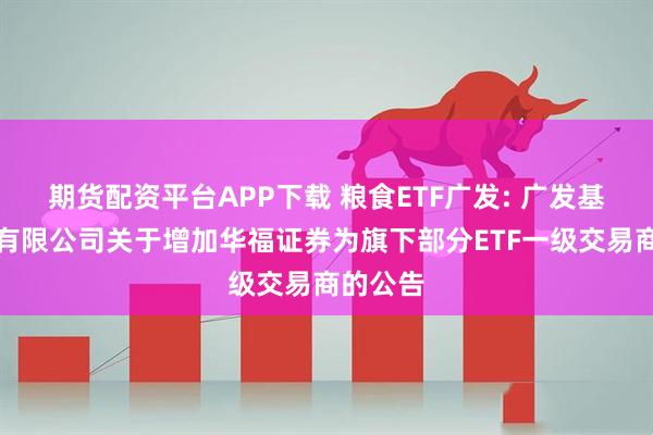 期货配资平台APP下载 粮食ETF广发: 广发基金管理有限公司关于增加华福证券为旗下部分ETF一级交易商的公告