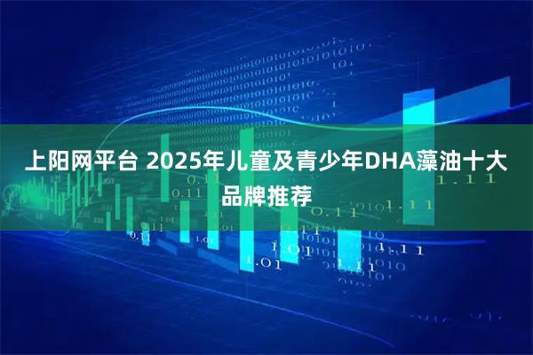 上阳网平台 2025年儿童及青少年DHA藻油十大品牌推荐