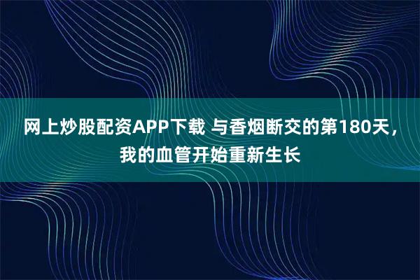 网上炒股配资APP下载 与香烟断交的第180天，我的血管开始重新生长