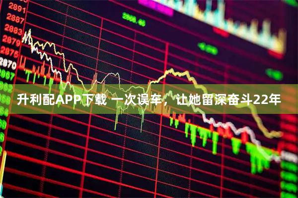 升利配APP下载 一次误车，让她留深奋斗22年