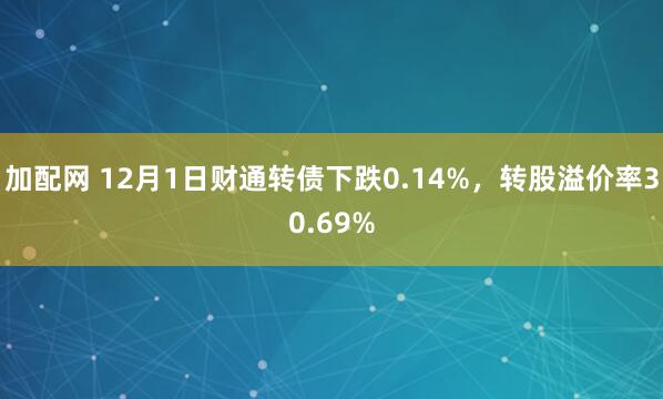 加配网 12月1日财通转债下跌0.14%，转股溢价率30.69%