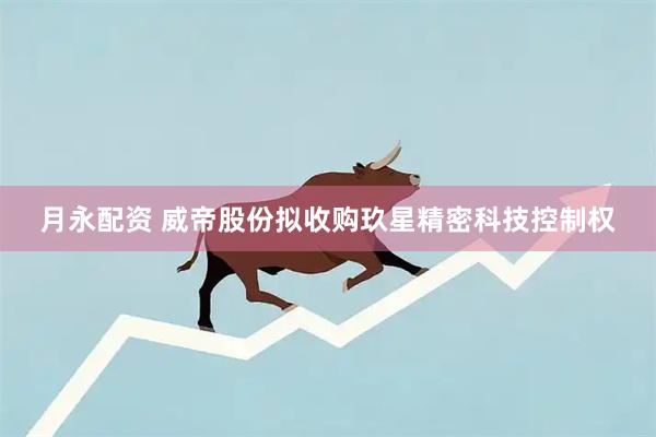 月永配资 威帝股份拟收购玖星精密科技控制权