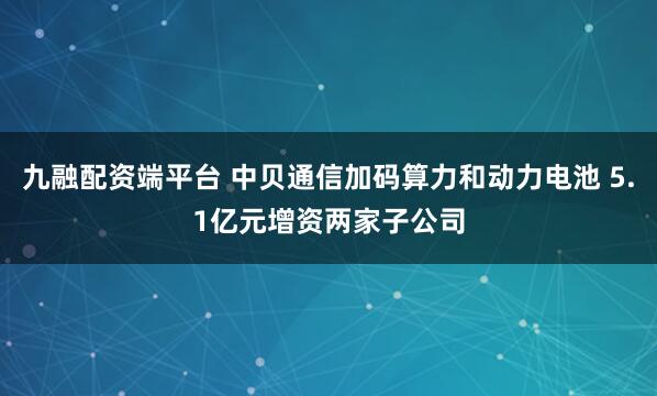 九融配资端平台 中贝通信加码算力和动力电池 5.1亿元增资两家子公司