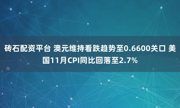 砖石配资平台 澳元维持看跌趋势至0.6600关口 美国11月CPI同比回落至2.7%