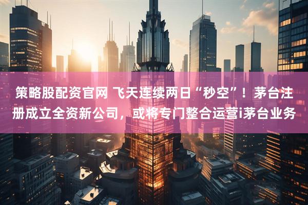 策略股配资官网 飞天连续两日“秒空”！茅台注册成立全资新公司，或将专门整合运营i茅台业务