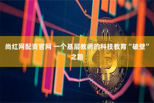 尚红网配资官网 一个基层教师的科技教育“破壁”之路