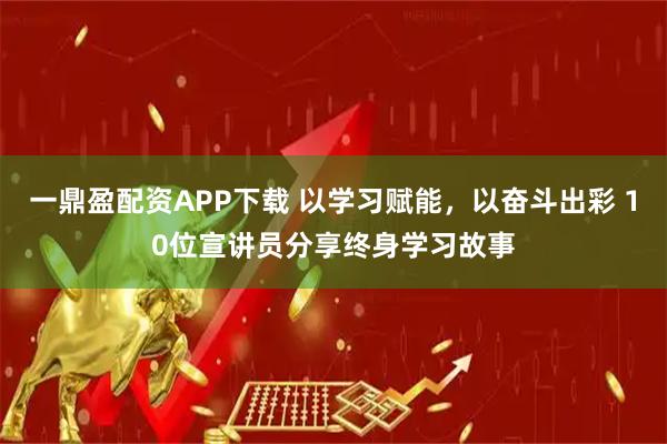 一鼎盈配资APP下载 以学习赋能，以奋斗出彩 10位宣讲员分享终身学习故事