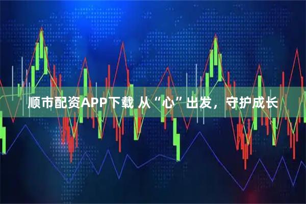顺市配资APP下载 从“心”出发，守护成长