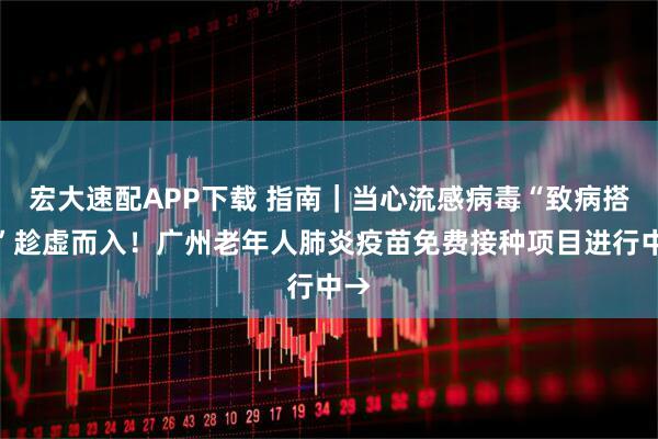 宏大速配APP下载 指南｜当心流感病毒“致病搭档”趁虚而入！广州老年人肺炎疫苗免费接种项目进行中→