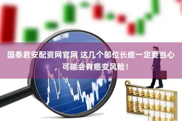 国泰君安配资网官网 这几个部位长痣一定要当心，可能会有癌变风险！