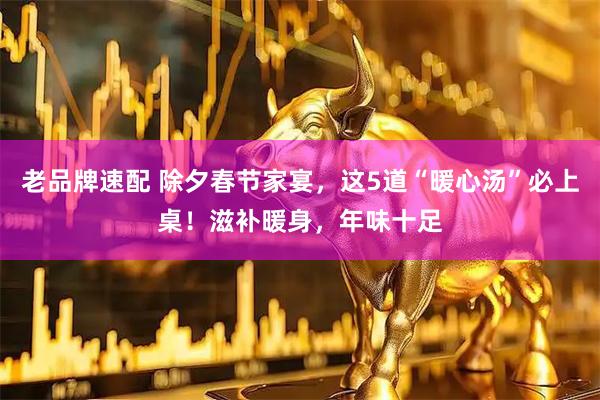 老品牌速配 除夕春节家宴，这5道“暖心汤”必上桌！滋补暖身，年味十足