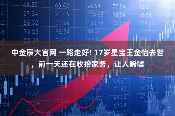 中金辰大官网 一路走好! 17岁星宝王金怡去世，前一天还在收拾家务，让人唏嘘