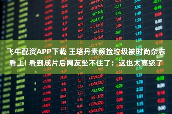 飞牛配资APP下载 王珞丹素颜捡垃圾被时尚杂志看上! 看到成片后网友坐不住了：这也太高级了