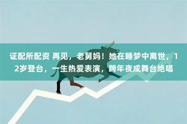 证配所配资 再见，老舅妈！她在睡梦中离世，12岁登台，一生热爱表演，跨年夜成舞台绝唱